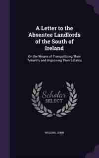 A Letter to the Absentee Landlords of the South of Ireland: On the Means of Tranquillizing Their Tenantry and Improving Their Estates by John Wiggins