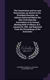 The Constitution and our new Possessions; an Answer to Ex-President Harrison. An Address Delivered Before the New York State Bar Association at its Annual Meeting Held at Albany, N.Y., January 16, 1901, and Reprinted From the Proceedings of the Associatio by Charles A. 1855- Gardiner