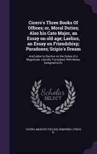 Cicero's Three Books Of Offices; or, Moral Duties; Also his Cato Major, an Essay on old age; Laelius, an Essay on Friendshisp; Paradoxes; Scipio's Dream: And Letter to Quintus on the Duties of a Magistrate. Literally Translated, With Notes, Designed to by Marcus Tullius Cicero