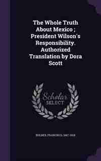 The Whole Truth About Mexico ; President Wilson's Responsibility. Authorized Translation by Dora Scott by Francisco Bulnes