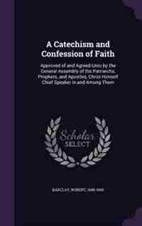 A Catechism and Confession of Faith: Approved of and Agreed Unto by the General Assembly of the Patriarchs, Prophets, and Apostles, Chri by Robert Barclay