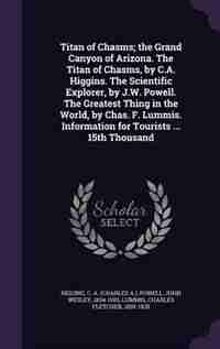 Titan of Chasms; the Grand Canyon of Arizona. The Titan of Chasms, by C.A. Higgins. The Scientific Explorer, by J.W. Powell. The Greatest Thing in the World, by Chas. F. Lummis. Information for Tourists ... 15th Thousand de C A. Higgins