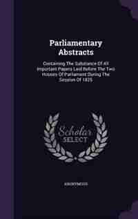 Parliamentary Abstracts: Containing The Substance Of All Important Papers Laid Before The Two Houses Of Parliament During Th by Anonymous