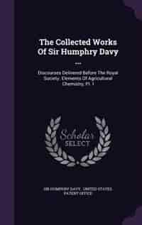 The Collected Works Of Sir Humphry Davy ...: Discourses Delivered Before The Royal Society. Elements Of Agricultural Chemistry, Pt. I by Sir Humphry Davy