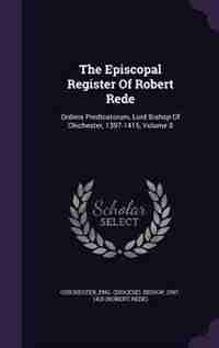 The Episcopal Register Of Robert Rede: Ordinis Predicatorum, Lord Bishop Of Chichester, 1397-1415, Volume 8 by Eng. (Diocese). Bishop 1397 Chichester