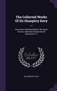 The Collected Works Of Sir Humphry Davy ...: Discourses Delivered Before The Royal Society. Elements Of Agricultural Chemistry, Pt. I by Sir Humphry Davy