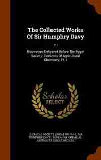 The Collected Works Of Sir Humphry Davy ...: Discourses Delivered Before The Royal Society. Elements Of Agricultural Chemistry, Pt. I by Chemical Society (great Britain)