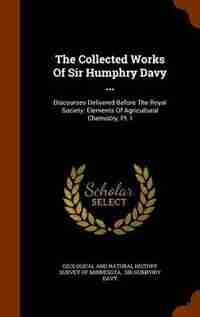 The Collected Works Of Sir Humphry Davy ...: Discourses Delivered Before The Royal Society. Elements Of Agricultural Chemistry, Pt. I by Geological And Natural History Survey Of