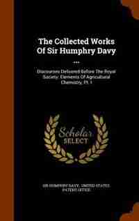 The Collected Works Of Sir Humphry Davy ...: Discourses Delivered Before The Royal Society. Elements Of Agricultural Chemistry, Pt. I by Sir Humphry Davy