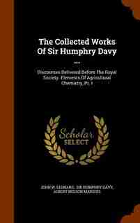 The Collected Works Of Sir Humphry Davy ...: Discourses Delivered Before The Royal Society. Elements Of Agricultural Chemistry, Pt. I by John W. Leonard