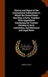 History and Digest of the International Arbitrations to Which the United States Has Been a Party, Together With Appendices Containing the Treaties Relating to Such Arbitations, and Historical and Legal Notes by United States