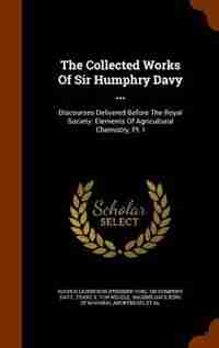 The Collected Works Of Sir Humphry Davy ...: Discourses Delivered Before The Royal Society. Elements Of Agricultural Chemistry, Pt. I by Rochus Liliencron (freiherr Von)
