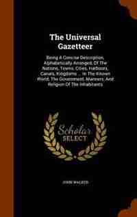 The Universal Gazetteer: Being A Concise Description, Alphabetically Arranged, Of The Nations, Towns, Cities, Harbours, Cana by John Walker