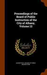 Proceedings of the Board of Public Instruction of the City of Albany, Volume 12 by Albany (n.y.). Board Of Public Instructi