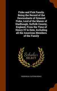 Fiske and Fisk Family. Being the Record of the Descendants of Symond Fiske, Lord of the Manor of Stadhaugh, Suffolk County, England, From the Time of Henry IV to Date, Including all the American Members of the Family by Frederick Clifton Pierce