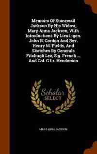 Memoirs Of Stonewall Jackson By His Widow, Mary Anna Jackson, With Introductions By Lieut.-gen. John B. Gordon And Rev. Henry M. Fields, And Sketches By Generals Fitzhugh Lee, S.g. French ... And Col. G.f.r. Henderson by Mary Anna Jackson