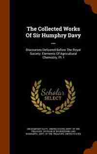 The Collected Works Of Sir Humphry Davy ...: Discourses Delivered Before The Royal Society. Elements Of Agricultural Chemistry, Pt. I by Sir Humphry Davy
