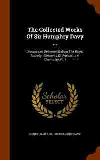 The Collected Works Of Sir Humphry Davy ...: Discourses Delivered Before The Royal Society. Elements Of Agricultural Chemistry, Pt. I by Henry James Jr.