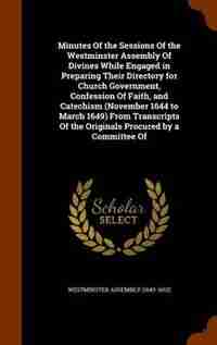 Minutes Of the Sessions Of the Westminster Assembly Of Divines While Engaged in Preparing Their Directory for Church Government, Confession Of Faith, and Catechism (November 1644 to March 1649) From Transcripts Of the Originals Procured by a Committee Of de Westminster Assembly (1643-1652)