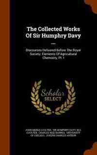 The Collected Works Of Sir Humphry Davy ...: Discourses Delivered Before The Royal Society. Elements Of Agricultural Chemistry, Pt. I by John Merle Coulter