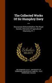 The Collected Works Of Sir Humphry Davy ...: Discourses Delivered Before The Royal Society. Elements Of Agricultural Chemistry, Pt. I by Sir Humphry Davy