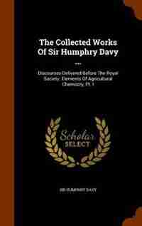The Collected Works Of Sir Humphry Davy ...: Discourses Delivered Before The Royal Society. Elements Of Agricultural Chemistry, Pt. I by Sir Humphry Davy