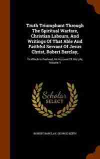 Truth Triumphant Through The Spiritual Warfare, Christian Labours, And Writings Of That Able And Faithful Servant Of Jesus Christ, Robert Barclay,: To Which Is Prefixed, An Account Of His Life, Volume 1 by Robert Barclay