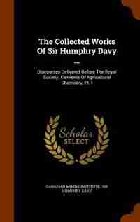 The Collected Works Of Sir Humphry Davy ...: Discourses Delivered Before The Royal Society. Elements Of Agricultural Chemistry, Pt. I by Canadian Mining Institute