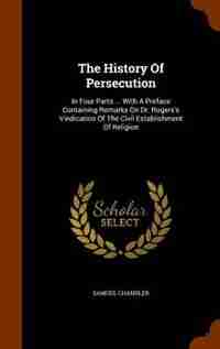 The History Of Persecution: In Four Parts ... With A Preface Containing Remarks On Dr. Rogers's Vindication Of The Civil Establ by Samuel Chandler