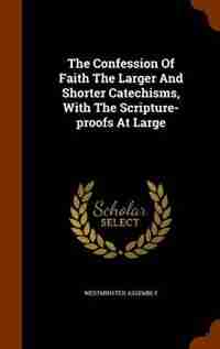 The Confession Of Faith The Larger And Shorter Catechisms, With The Scripture-proofs At Large by Westminster assembly