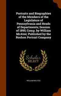 Portraits and Biographies of the Members of the Legislature of Pennsylvania and Heads of Departments; Session of 1895; Comp. by William McAtee; Published by the Roshon Portrait Company by William Mcatee