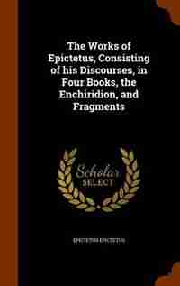 The Works of Epictetus, Consisting of his Discourses, in Four Books, the Enchiridion, and Fragments by Epictetus Epictetus