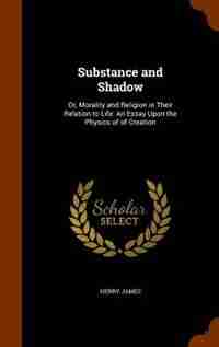 Substance and Shadow: Or, Morality and Religion in Their Relation to Life: An Essay Upon the Physics of of Creation by HENRY JAMES
