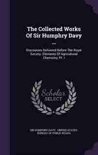 The Collected Works Of Sir Humphry Davy ...: Discourses Delivered Before The Royal Society. Elements Of Agricultural Chemistry, Pt. I by Sir Humphry Davy