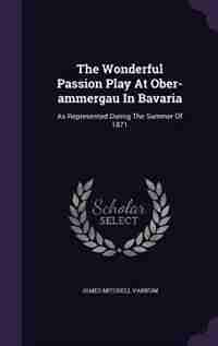 The Wonderful Passion Play At Ober-ammergau In Bavaria: As Represented Durnig The Summer Of 1871 by James Mitchell Varnum