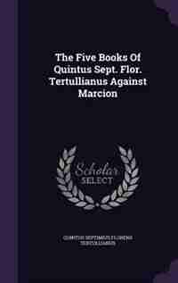 The Five Books Of Quintus Sept. Flor. Tertullianus Against Marcion by Quintus Septimius Florens Tertullianus