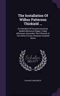 The Installation Of Wilbur Patterson Thirkield ...: As President Of Howard University. Rankin Memorial Chapel. Friday Afternoon, November The Fifteenth by Howard University