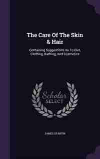 The Care Of The Skin & Hair: Containing Suggestions As To Diet, Clothing, Bathing, And Cosmetics by James Startin