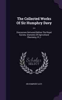 The Collected Works Of Sir Humphry Davy ...: Discourses Delivered Before The Royal Society. Elements Of Agricultural Chemistry, Pt. I by Sir Humphry Davy
