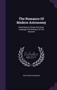 The Romance Of Modern Astronomy: Describing In Simple But Exact Language The Wonders Of The Heavens by Hector Macpherson