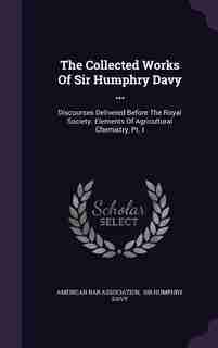 The Collected Works Of Sir Humphry Davy ...: Discourses Delivered Before The Royal Society. Elements Of Agricultural Chemistry, Pt. I by American Bar Association