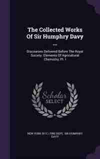 The Collected Works Of Sir Humphry Davy ...: Discourses Delivered Before The Royal Society. Elements Of Agricultural Chemistry, Pt. I by New York (n.y.). Fire Dept