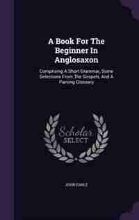 A Book For The Beginner In Anglosaxon: Comprising A Short Grammar, Some Selections From The Gospels, And A Parsing Glossary by John Earle