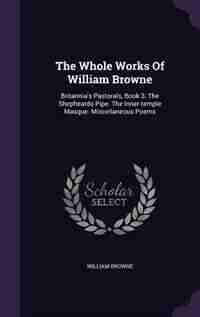 The Whole Works Of William Browne: Britannia's Pastorals, Book 3. The Shepheards Pipe. The Inner-temple Masque. Miscellaneous Poems by William Browne