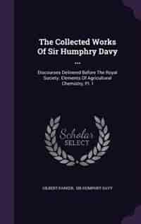 The Collected Works Of Sir Humphry Davy ...: Discourses Delivered Before The Royal Society. Elements Of Agricultural Chemistry, Pt. I by Gilbert Parker