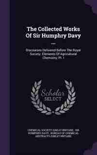 The Collected Works Of Sir Humphry Davy ...: Discourses Delivered Before The Royal Society. Elements Of Agricultural Chemistry, Pt. I by Chemical Society (great Britain)