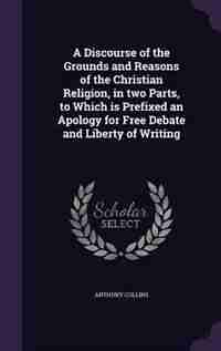 A Discourse of the Grounds and Reasons of the Christian Religion, in two Parts, to Which is Prefixed an Apology for Free Debate and Liberty of Writing by Anthony Collins