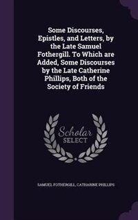 Some Discourses, Epistles, and Letters, by the Late Samuel Fothergill. To Which are Added, Some Discourses by the Late Catherine Phillips, Both of the by Samuel Fothergill