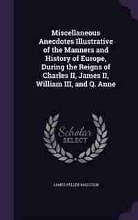 Miscellaneous Anecdotes Illustrative of the Manners and History of Europe, During the Reigns of Charles II, James II, William III, and Q. Anne by James Peller Malcolm