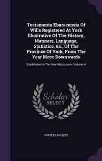 Testamenta Eboracensia Of Wills Registered At York Illustrative Of The History, Manners, Language, Statistics, &c., Of The Province Of York, From The Year Mccc Downwards: Established In The Year Mdcccxxxiv, Volume 4 by Surtees Society